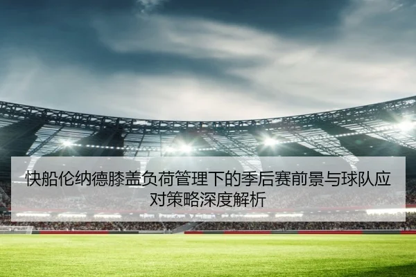 快船伦纳德膝盖负荷管理下的季后赛前景与球队应对策略深度解析