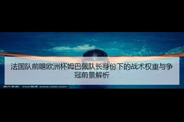 法国队前瞻欧洲杯姆巴佩队长身份下的战术权重与争冠前景解析