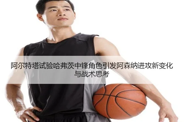 阿尔特塔试验哈弗茨中锋角色引发阿森纳进攻新变化与战术思考