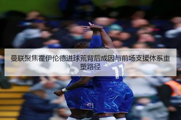 曼联聚焦霍伊伦德进球荒背后成因与前场支援体系重塑路径