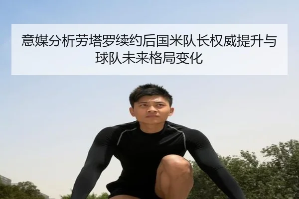 意媒分析劳塔罗续约后国米队长权威提升与球队未来格局变化