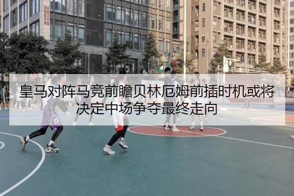 皇马对阵马竞前瞻贝林厄姆前插时机或将决定中场争夺最终走向