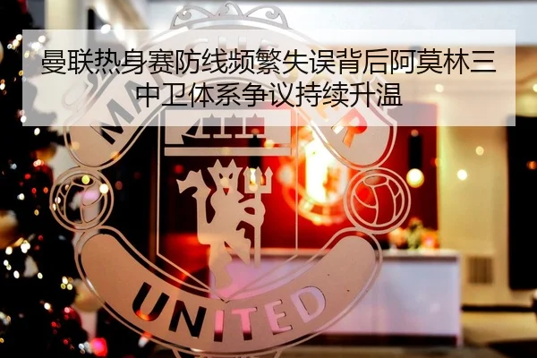 曼联热身赛防线频繁失误背后阿莫林三中卫体系争议持续升温